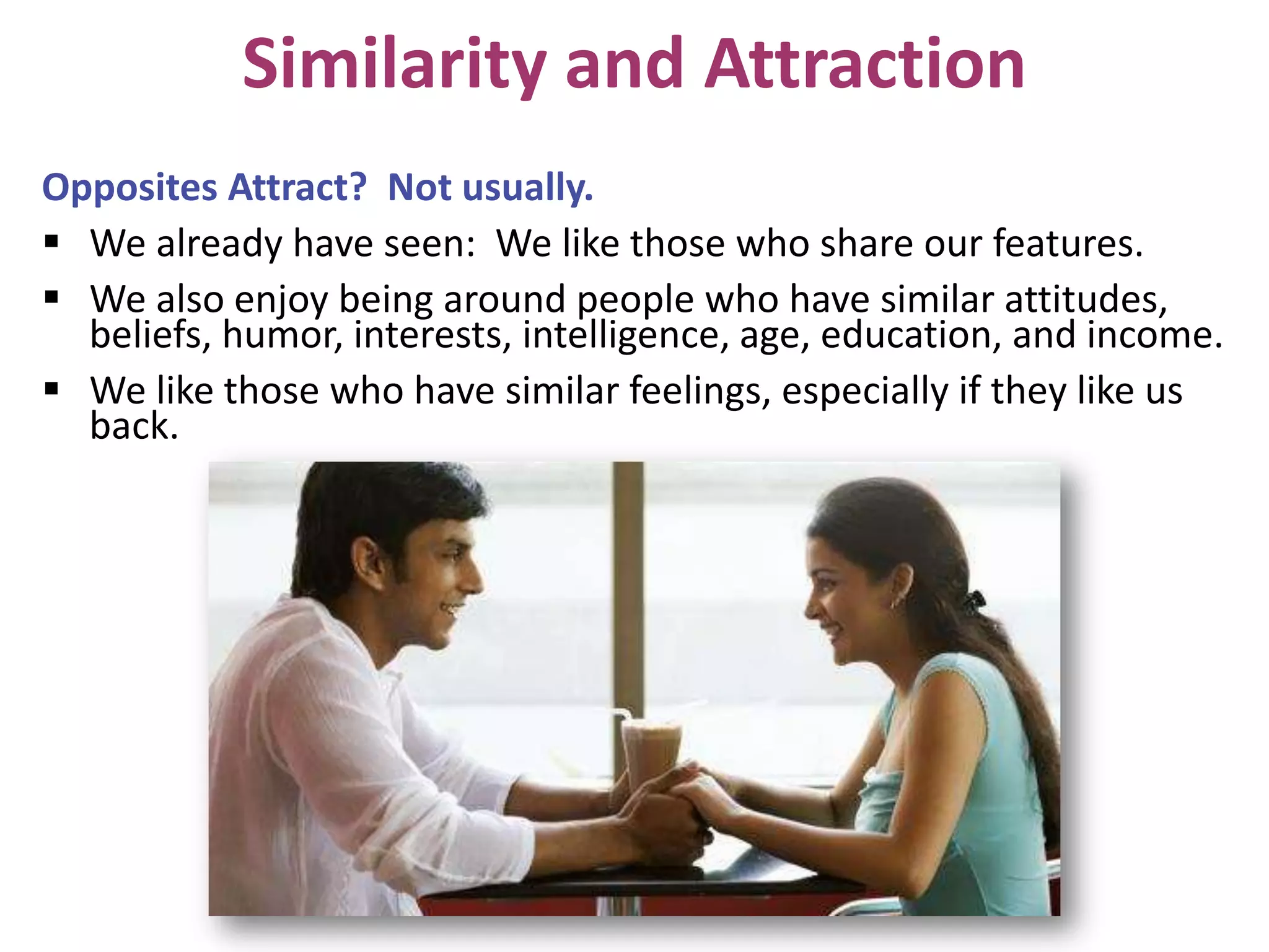 Similarity and Attraction
Opposites Attract? Not usually.
 We already have seen: We like those who share our features.
 We also enjoy being around people who have similar attitudes,
beliefs, humor, interests, intelligence, age, education, and income.
 We like those who have similar feelings, especially if they like us
back.

 