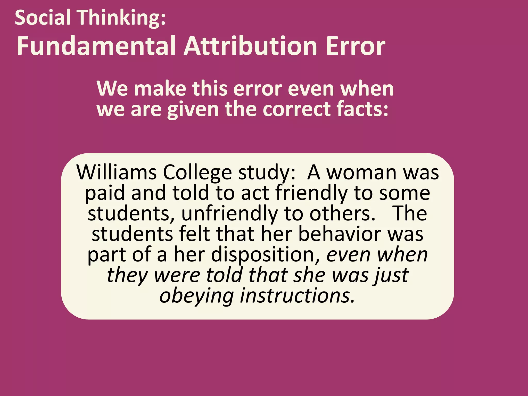 Social Thinking:

Fundamental Attribution Error
We make this error even when
we are given the correct facts:

Williams College study: A woman was
paid and told to act friendly to some
students, unfriendly to others. The
students felt that her behavior was
part of a her disposition, even when
they were told that she was just
obeying instructions.

 