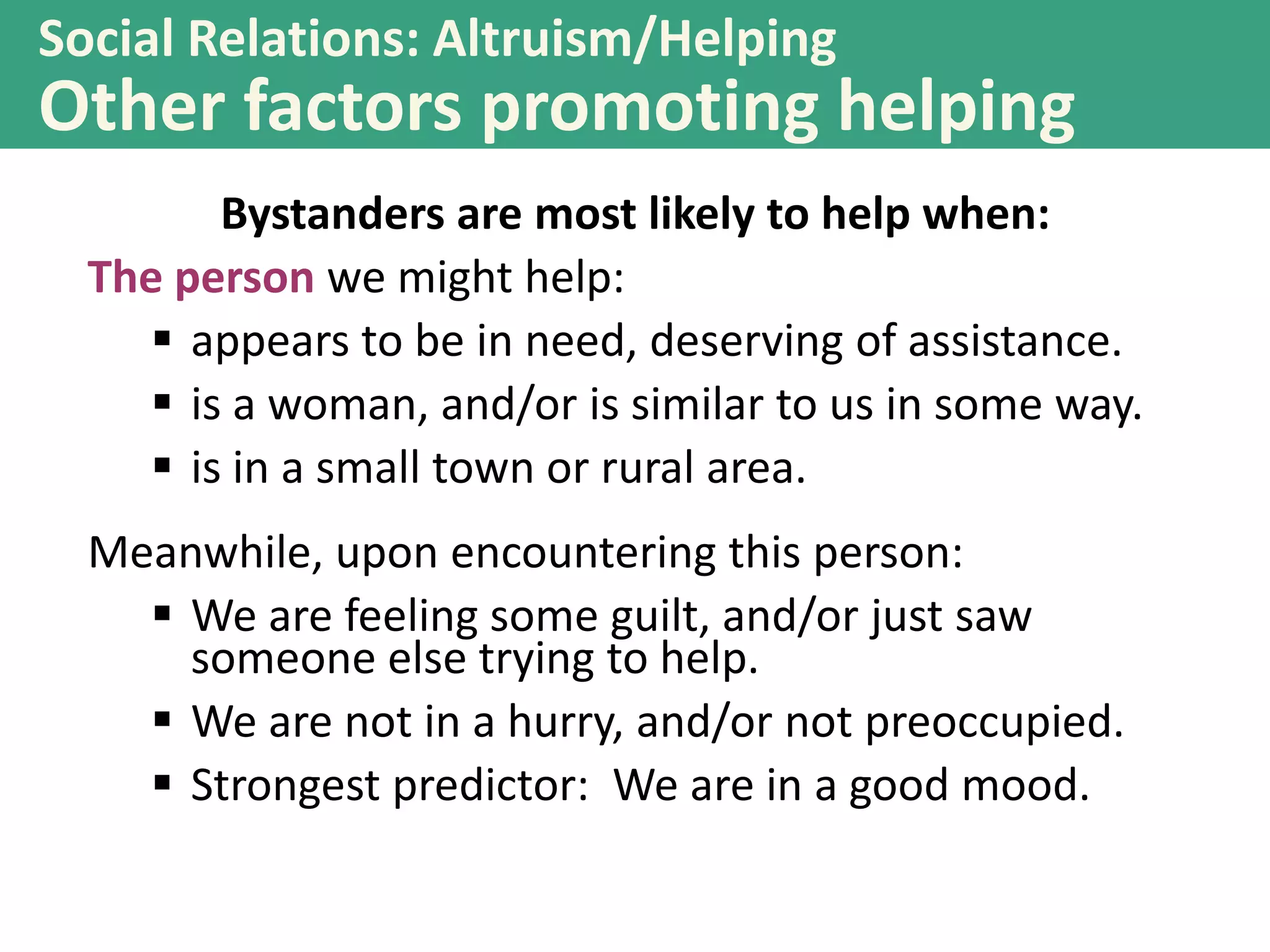 Social Relations: Altruism/Helping

Other factors promoting helping
Bystanders are most likely to help when:
The person we might help:
 appears to be in need, deserving of assistance.
 is a woman, and/or is similar to us in some way.
 is in a small town or rural area.
Meanwhile, upon encountering this person:
 We are feeling some guilt, and/or just saw
someone else trying to help.
 We are not in a hurry, and/or not preoccupied.
 Strongest predictor: We are in a good mood.

 