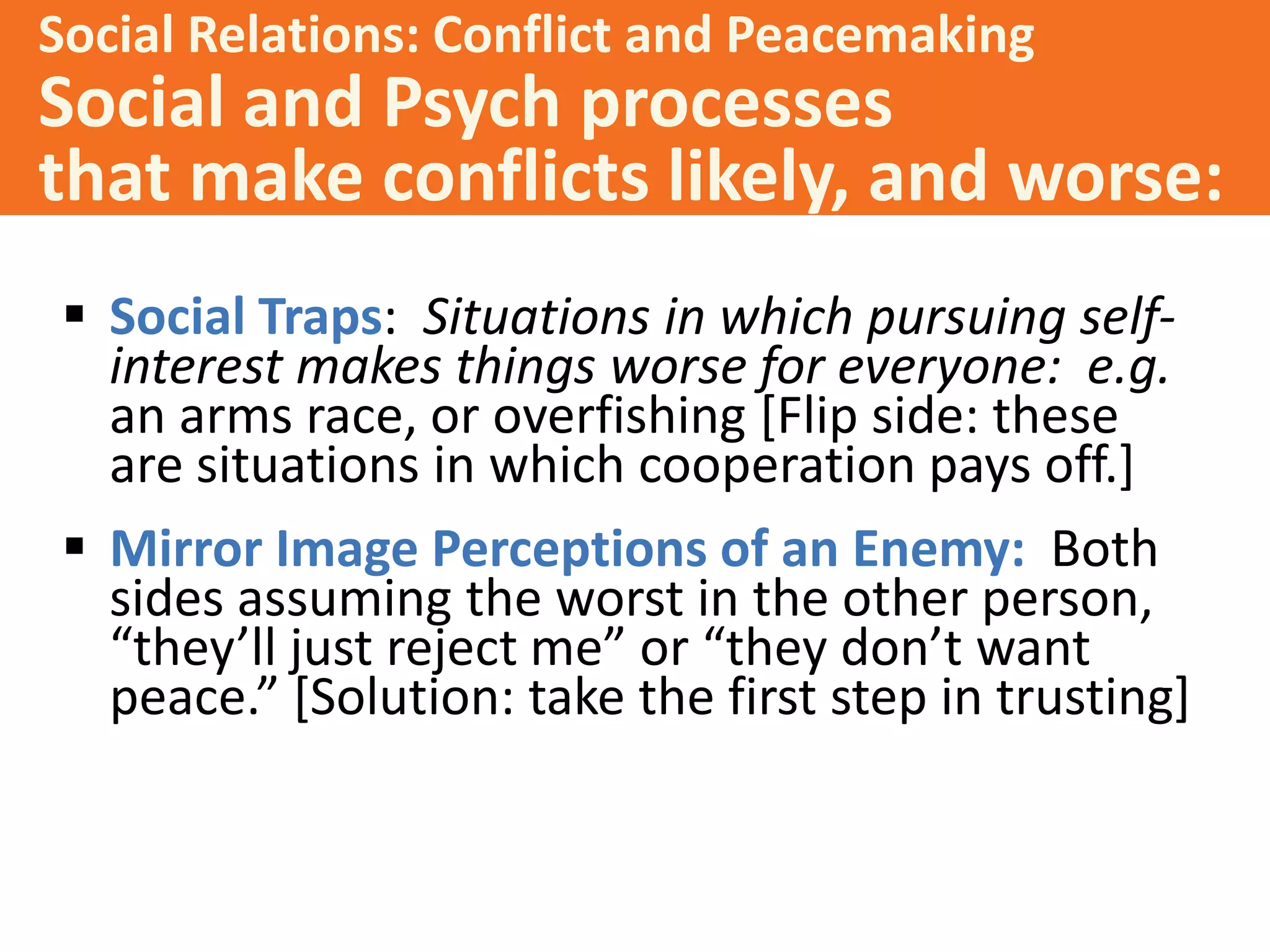 Social Relations: Conflict and Peacemaking

Social and Psych processes
that make conflicts likely, and worse:
 Social Traps: Situations in which pursuing selfinterest makes things worse for everyone: e.g.
an arms race, or overfishing [Flip side: these
are situations in which cooperation pays off.]
 Mirror Image Perceptions of an Enemy: Both
sides assuming the worst in the other person,
“they’ll just reject me” or “they don’t want
peace.” *Solution: take the first step in trusting+

 