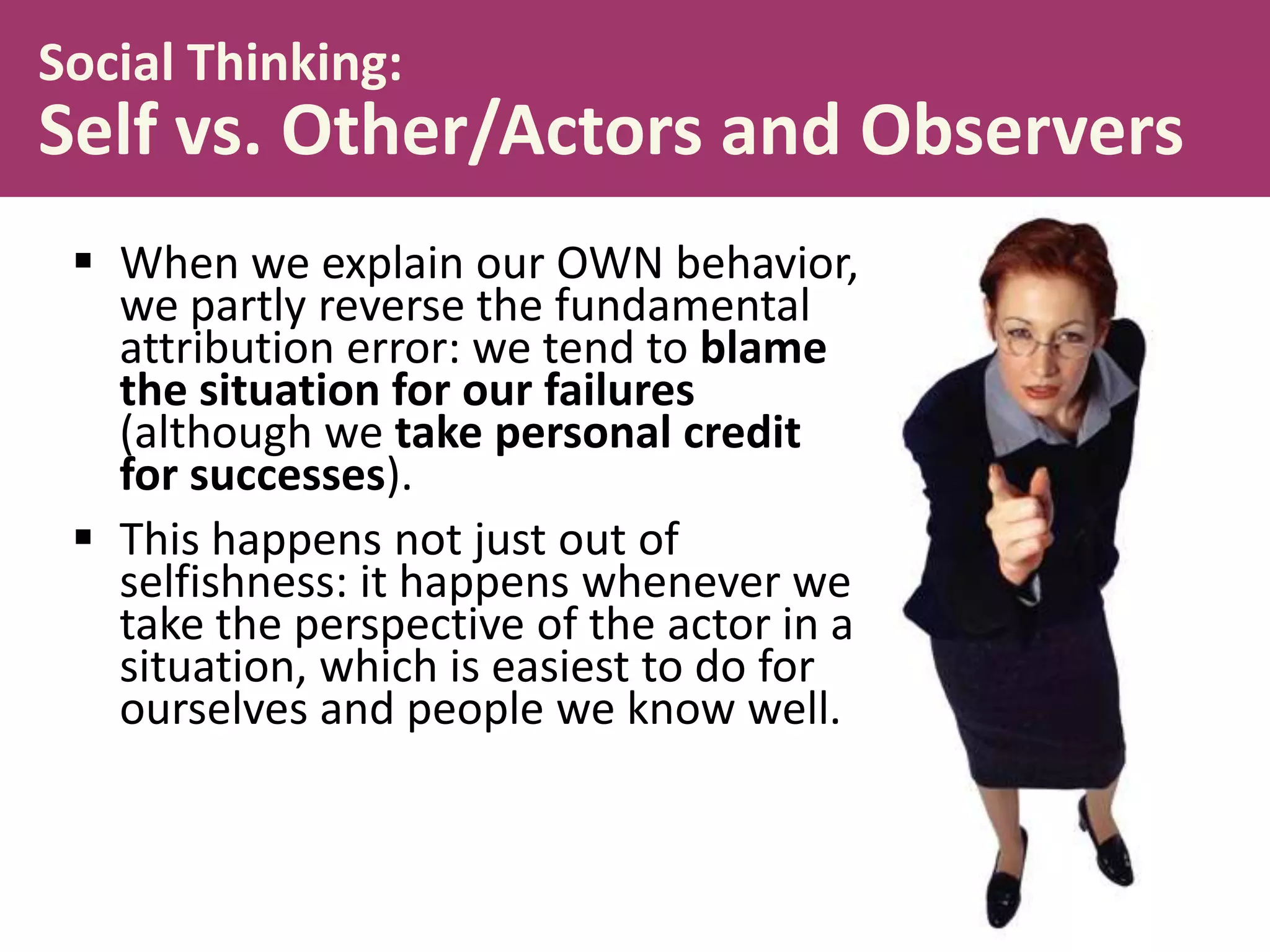Social Thinking:

Self vs. Other/Actors and Observers
 When we explain our OWN behavior,
we partly reverse the fundamental
attribution error: we tend to blame
the situation for our failures
(although we take personal credit
for successes).
 This happens not just out of
selfishness: it happens whenever we
take the perspective of the actor in a
situation, which is easiest to do for
ourselves and people we know well.

 