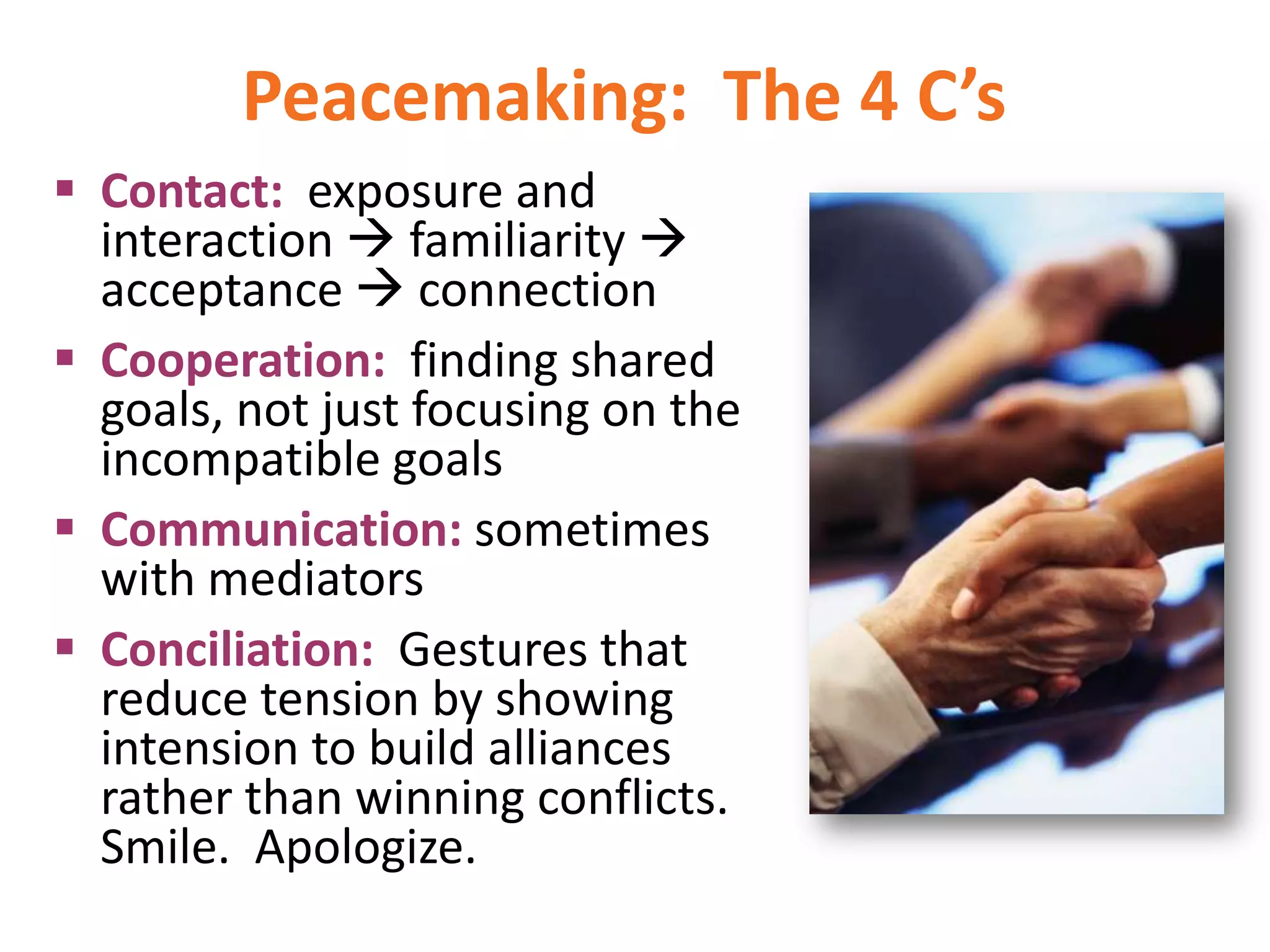 Peacemaking: The 4 C’s
 Contact: exposure and
interaction  familiarity 
acceptance  connection
 Cooperation: finding shared
goals, not just focusing on the
incompatible goals
 Communication: sometimes
with mediators
 Conciliation: Gestures that
reduce tension by showing
intension to build alliances
rather than winning conflicts.
Smile. Apologize.

 