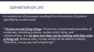 DEFINITION OF LIFE
 A complex set of processes resulting from the actions of proteins
specified by nucleic acids

 “Viruses are not living things. Viruses are complicated assemblies of
molecules, including proteins, nucleic acids, lipids, and
carbohydrates, but on their own they can do nothing until they enter
a living cell. Without cells, viruses would not be able to multiply.
Therefore, viruses are not living things.”

 