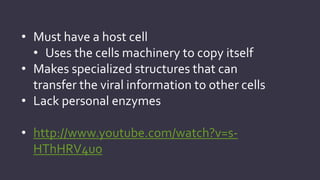 • Must have a host cell
• Uses the cells machinery to copy itself
• Makes specialized structures that can
transfer the viral information to other cells
• Lack personal enzymes
• http://www.youtube.com/watch?v=sHThHRV4uo

 