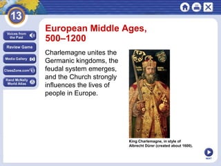 European Middle Ages,
500–1200
Charlemagne unites the
Germanic kingdoms, the
feudal system emerges,
and the Church strongly
influences the lives of
people in Europe.

King Charlemagne, in style of
Albrecht Dürer (created about 1600).

NEXT

 