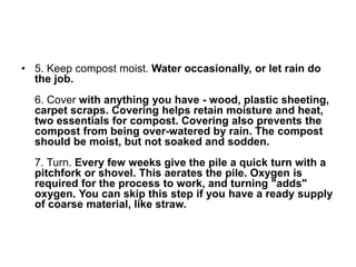 ? 5. Keep compost moist. Water occasionally, or let rain do
the job.
6. Cover with anything you have - wood, plastic sheeting,
carpet scraps. Covering helps retain moisture and heat,
two essentials for compost. Covering also prevents the
compost from being over-watered by rain. The compost
should be moist, but not soaked and sodden.
7. Turn. Every few weeks give the pile a quick turn with a
pitchfork or shovel. This aerates the pile. Oxygen is
required for the process to work, and turning "adds"
oxygen. You can skip this step if you have a ready supply
of coarse material, like straw.
 