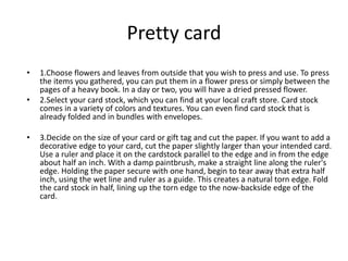 Pretty card
? 1.Choose flowers and leaves from outside that you wish to press and use. To press
the items you gathered, you can put them in a flower press or simply between the
pages of a heavy book. In a day or two, you will have a dried pressed flower.
? 2.Select your card stock, which you can find at your local craft store. Card stock
comes in a variety of colors and textures. You can even find card stock that is
already folded and in bundles with envelopes.
? 3.Decide on the size of your card or gift tag and cut the paper. If you want to add a
decorative edge to your card, cut the paper slightly larger than your intended card.
Use a ruler and place it on the cardstock parallel to the edge and in from the edge
about half an inch. With a damp paintbrush, make a straight line along the ruler's
edge. Holding the paper secure with one hand, begin to tear away that extra half
inch, using the wet line and ruler as a guide. This creates a natural torn edge. Fold
the card stock in half, lining up the torn edge to the now-backside edge of the
card.
 
