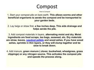 Compost
How to Compost
1. Start your compost pile on bare earth. This allows worms and other
beneficial organisms to aerate the compost and be transported to
your garden beds.
2. Lay twigs or straw first, a few inches deep. This aids drainage and
helps aerate the pile.
3. Add compost materials in layers, alternating moist and dry. Moist
ingredients are food scraps, tea bags, seaweed, etc. Dry materials
are straw, leaves, sawdust pellets and wood ashes. If you have wood
ashes, sprinkle in thin layers, or they will clump together and be
slow to break down.
4. Add manure, green manure ( clover, buckwheat, wheatgrass, grass
clippings) or any nitrogen source. This activates the compost pile
and speeds the process along.
 
