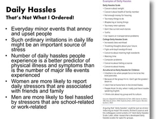 Daily Hassles 
That’s Not What I Ordered! 
• Everyday minor events that annoy 
and upset people 
• Such ordinary irritations in daily life 
might be an important source of 
stress 
• Number of daily hassles people 
experience is a better predictor of 
physical illness and symptoms than 
is the number of major life events 
experienced 
• Women are more likely to report 
daily stressors that are associated 
with friends and family 
• Men are more likely to feel hassled 
by stressors that are school-related 
or work-related 
 