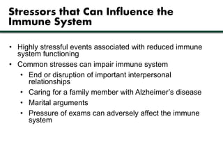 Stressors that Can Influence the 
Immune System 
• Highly stressful events associated with reduced immune 
system functioning 
• Common stresses can impair immune system 
• End or disruption of important interpersonal 
relationships 
• Caring for a family member with Alzheimer’s disease 
• Marital arguments 
• Pressure of exams can adversely affect the immune 
system 
 