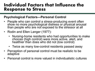 Individual Factors that Influence the 
Response to Stress 
Psychological Factors—Personal Control 
• People who can control a stress-producing event often 
show no more psychological distress or physical arousal 
than people who are not exposed to the stressor at all 
• Rodin and Ellen Langer (1977): 
• Nursing-home residents who had opportunities to make 
choices (high control) were more active, alert, and 
healthier than does who did not (low control) 
• Twice as many low-control residents passed away 
• Perception of personal control must be realistic to be 
adaptive 
• Personal control is more valued in individualistic cultures 
 