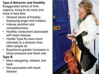 Type A Behavior and Hostility 
Exaggerated sense of time 
urgency, trying to do more and 
more in less time 
• General sense of hostility, 
displaying anger and irritation 
• Intense ambition and 
competitiveness 
• Hostility component associated 
with heart disease 
• Hostile Type As react more 
intensely to a stressor than 
other people do 
• Experience greater increases in 
blood pressure and heart rate 
Type B 
• More easygoing, relaxed, laid 
back 
• Not associated with heart 
disease 
 