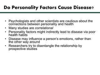 Do Personality Factors Cause Disease? 
• Psychologists and other scientists are cautious about the 
connections between personality and health 
• Many studies are correlational 
• Personality factors might indirectly lead to disease via poor 
health habits 
• Disease may influence a person’s emotions, rather than 
the other way around 
• Researchers try to disentangle the relationship by 
prospective studies 
 