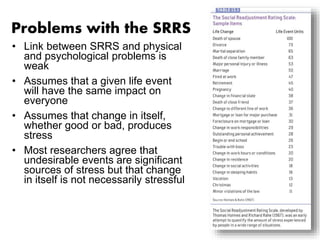 Problems with the SRRS 
• Link between SRRS and physical 
and psychological problems is 
weak 
• Assumes that a given life event 
will have the same impact on 
everyone 
• Assumes that change in itself, 
whether good or bad, produces 
stress 
• Most researchers agree that 
undesirable events are significant 
sources of stress but that change 
in itself is not necessarily stressful 
 
