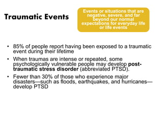 Traumatic Events 
Events or situations that are 
negative, severe, and far 
beyond our normal 
expectations for everyday life 
or life events 
• 85% of people report having been exposed to a traumatic 
event during their lifetime 
• When traumas are intense or repeated, some 
psychologically vulnerable people may develop post-traumatic 
stress disorder (abbreviated PTSD). 
• Fewer than 30% of those who experience major 
disasters—such as floods, earthquakes, and hurricanes— 
develop PTSD 
 