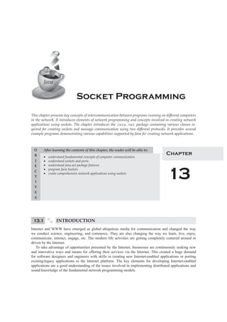 Java 
Socket Programming 
This chapter presents key concepts of intercommunication between programs running on diff erent computers 
in the network. It introduces elements of network programming and concepts involved in creating network 
applications using sockets. The chapter introduces the java.net package containing various classes re-quired 
for creating sockets and message communication using two diff erent protocols. It provides several 
example programs demonstrating various capabilities supported by Java for creating network applications. 
A er learning the contents of this chapter, the reader will be able to: 
Σ understand fundamental concepts of computer communication 
Σ understand sockets and ports 
Σ understand java.net package features 
Σ program Java Sockets 
Σ create comprehensive network applications using sockets 
O 
B 
J 
E 
C 
T 
I 
V 
E 
S 
Chapter 
13 
13.1 INTRODUCTION 
Internet and WWW have emerged as global ubiquitous media for communication and changed the way 
we conduct science, engineering, and commerce. They are also changing the way we learn, live, enjoy, 
communicate, interact, engage, etc. The modern life activities are getting completely centered around or 
driven by the Internet. 
To take advantage of opportunities presented by the Internet, businesses are continuously seeking new 
and innovative ways and means for offering their services via the Internet. This created a huge demand 
for software designers and engineers with skills in creating new Internet-enabled applications or porting 
existing/legacy applications to the Internet platform. The key elements for developing Internet-enabled 
applications are a good understanding of the issues involved in implementing distributed applications and 
sound knowledge of the fundamental network programming models. 
 
