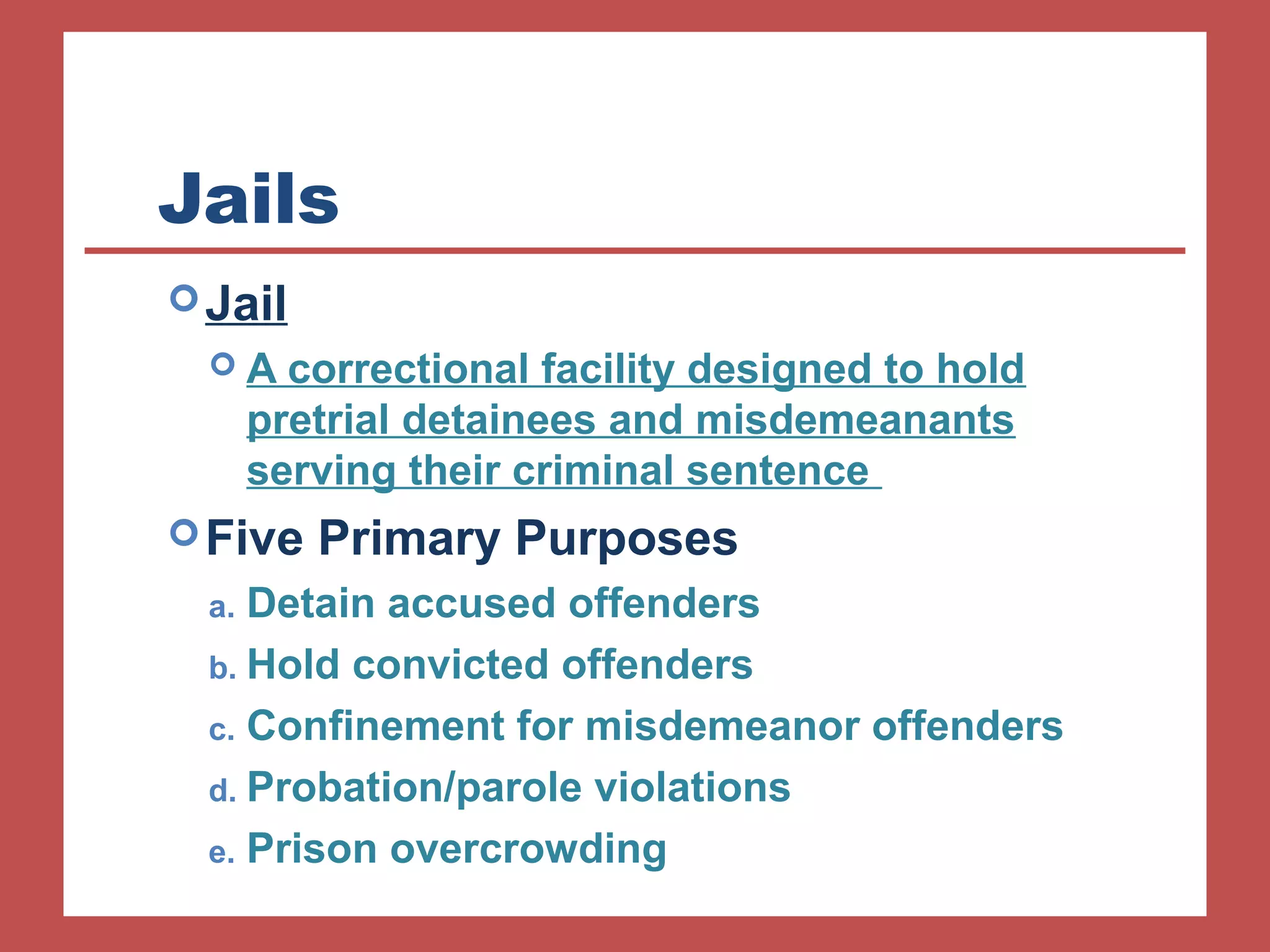 Jails 
Jail 
 A correctional facility designed to hold 
pretrial detainees and misdemeanants 
serving their criminal sentence 
Five Primary Purposes 
a. Detain accused offenders 
b. Hold convicted offenders 
c. Confinement for misdemeanor offenders 
d. Probation/parole violations 
e. Prison overcrowding 
 