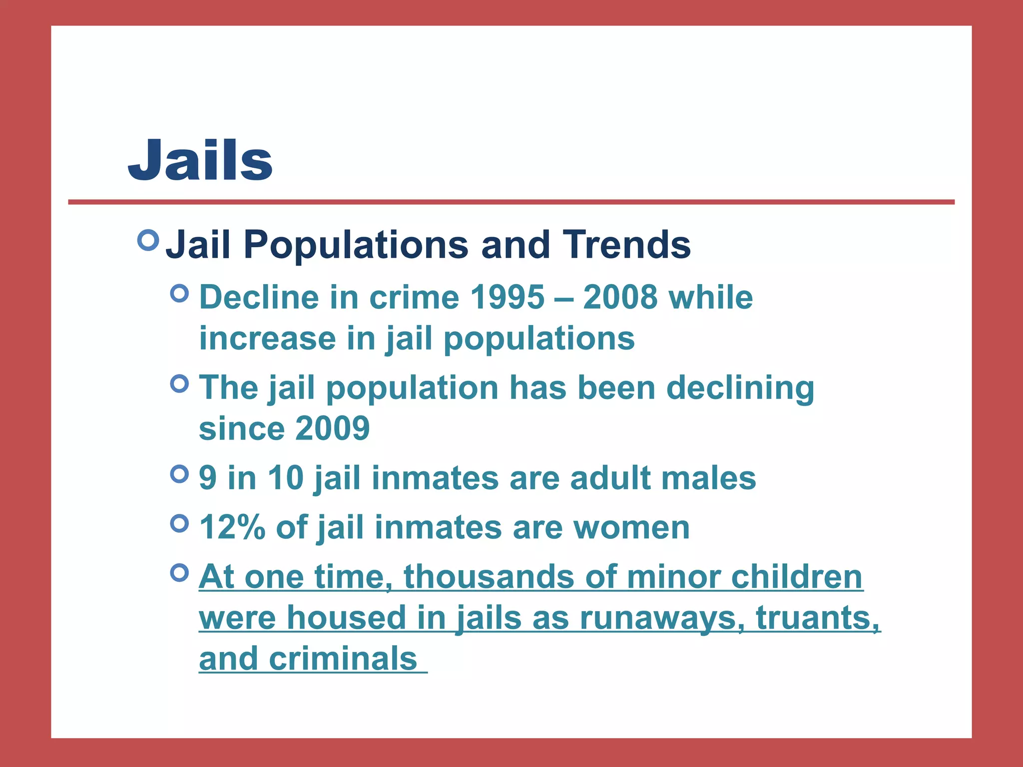 Jails 
Jail Populations and Trends 
 Decline in crime 1995 – 2008 while 
increase in jail populations 
 The jail population has been declining 
since 2009 
 9 in 10 jail inmates are adult males 
 12% of jail inmates are women 
 At one time, thousands of minor children 
were housed in jails as runaways, truants, 
and criminals 
 