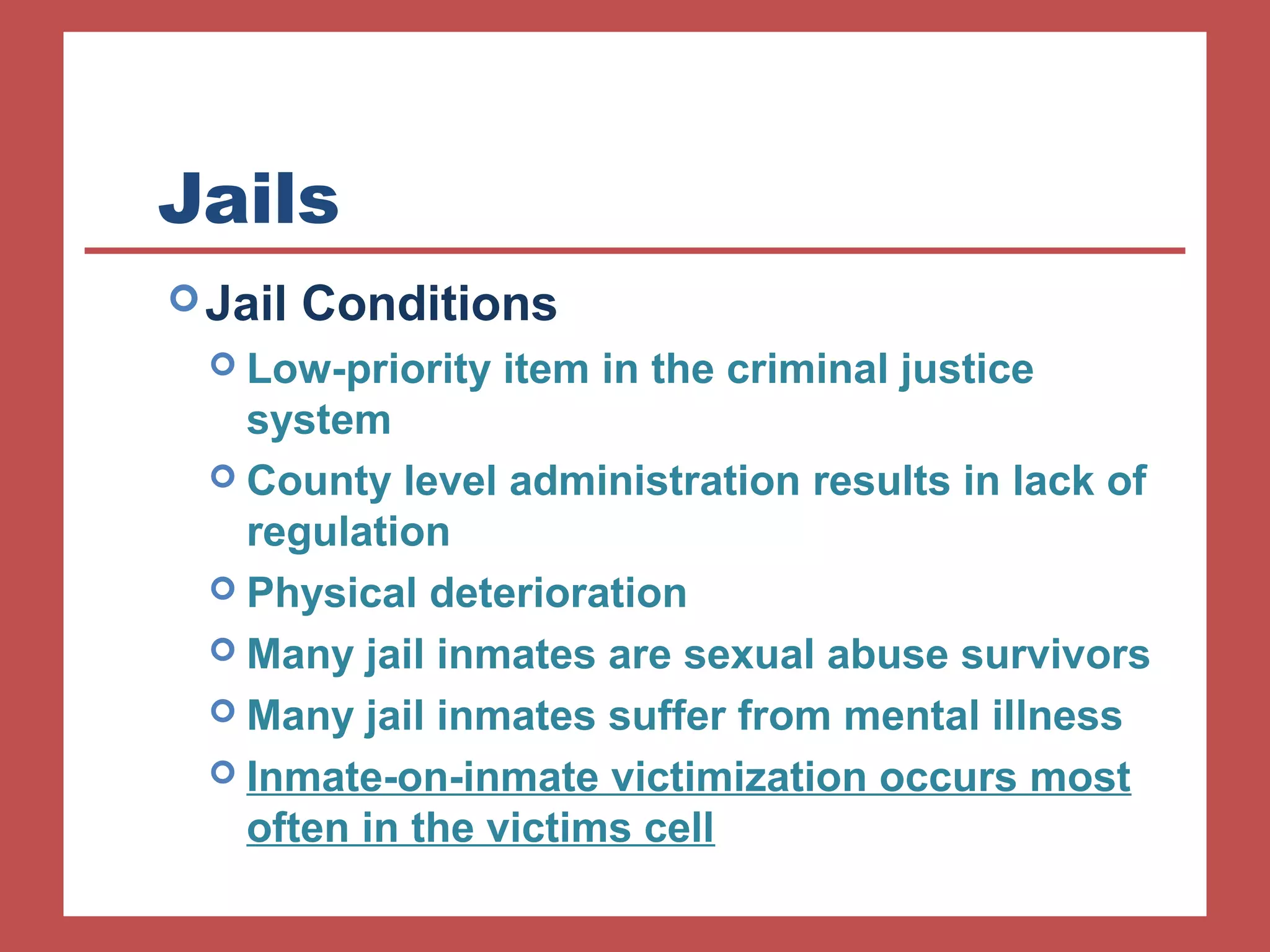 Jails 
Jail Conditions 
 Low-priority item in the criminal justice 
system 
 County level administration results in lack of 
regulation 
 Physical deterioration 
 Many jail inmates are sexual abuse survivors 
 Many jail inmates suffer from mental illness 
 Inmate-on-inmate victimization occurs most 
often in the victims cell 
 