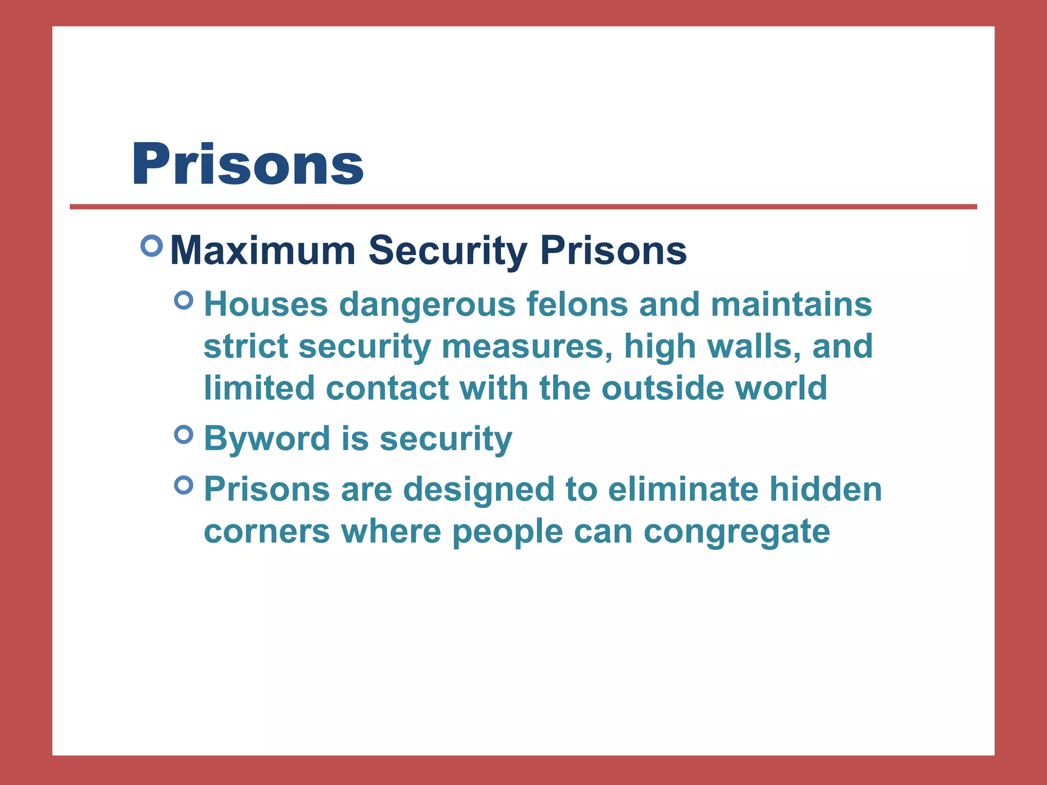 Prisons 
Maximum Security Prisons 
 Houses dangerous felons and maintains 
strict security measures, high walls, and 
limited contact with the outside world 
 Byword is security 
 Prisons are designed to eliminate hidden 
corners where people can congregate 
 