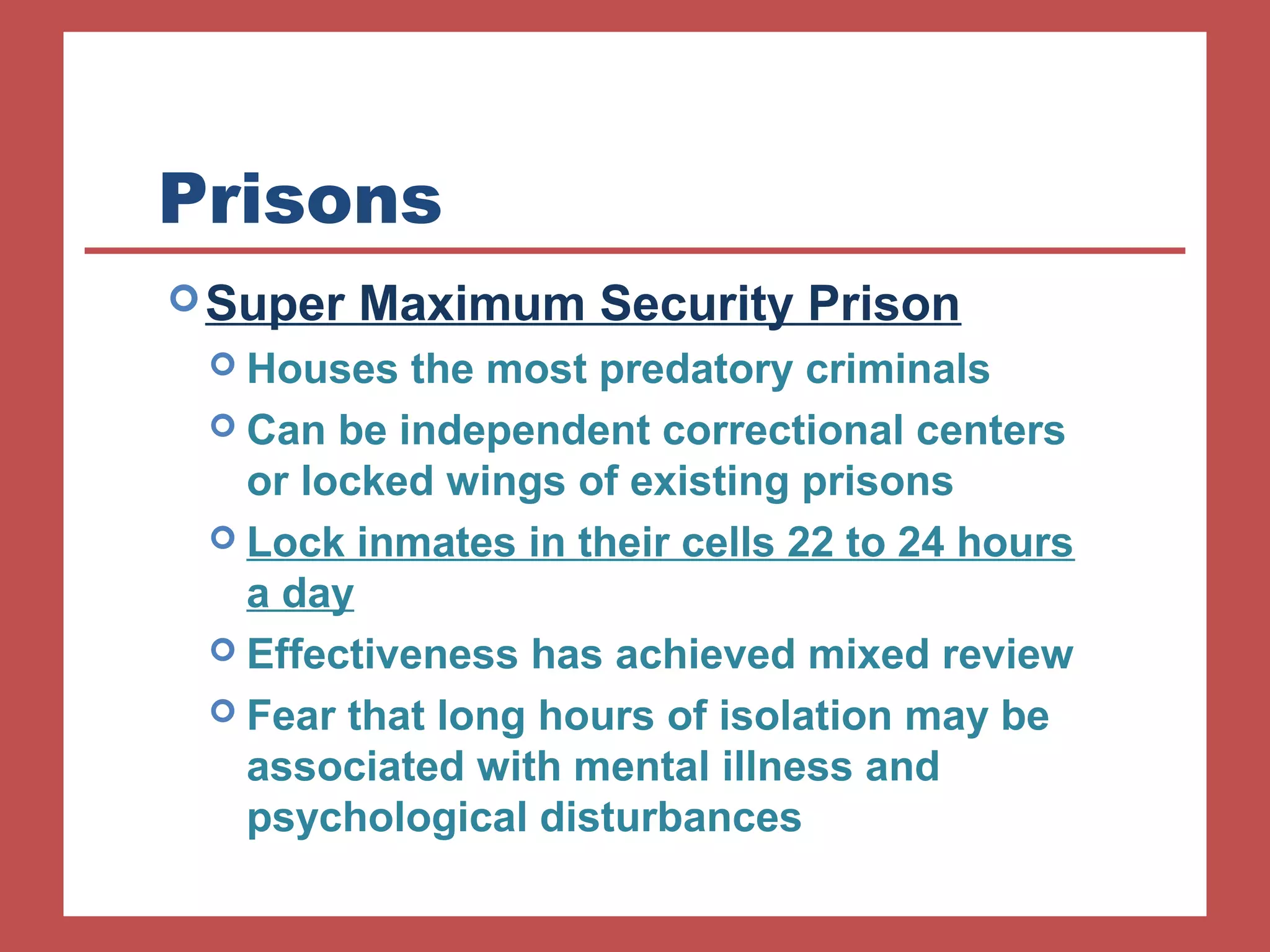 Prisons 
Super Maximum Security Prison 
 Houses the most predatory criminals 
 Can be independent correctional centers 
or locked wings of existing prisons 
 Lock inmates in their cells 22 to 24 hours 
a day 
 Effectiveness has achieved mixed review 
 Fear that long hours of isolation may be 
associated with mental illness and 
psychological disturbances 
 