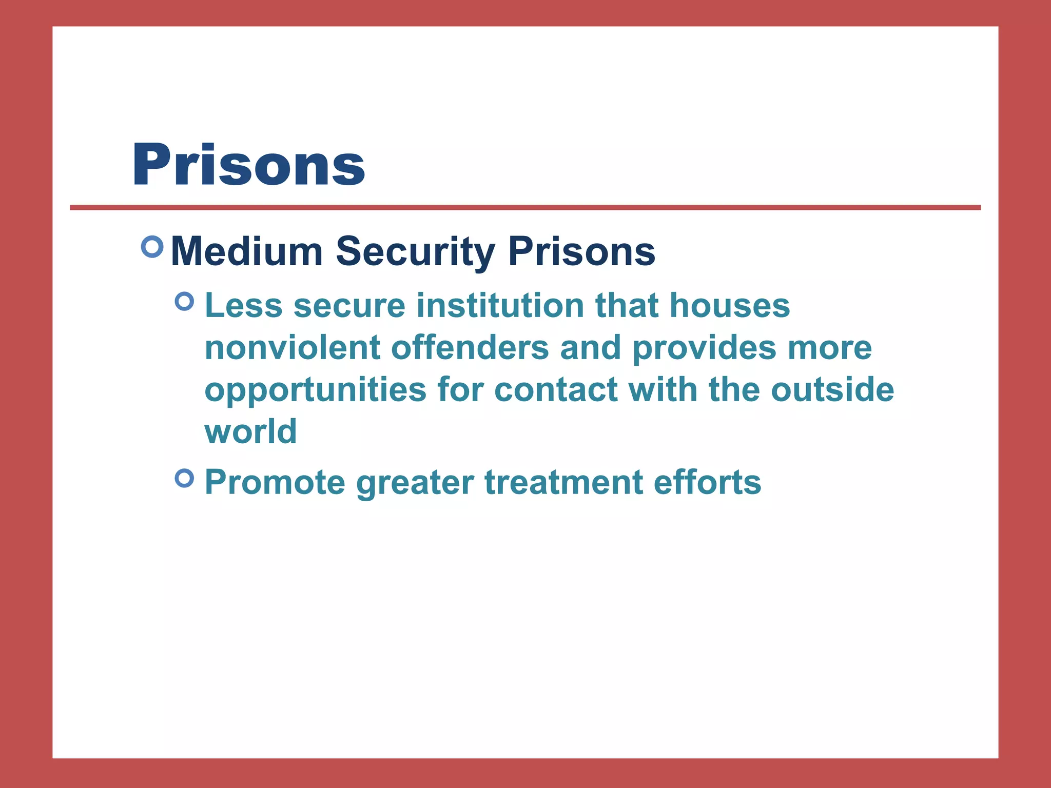 Prisons 
Medium Security Prisons 
 Less secure institution that houses 
nonviolent offenders and provides more 
opportunities for contact with the outside 
world 
 Promote greater treatment efforts 
 