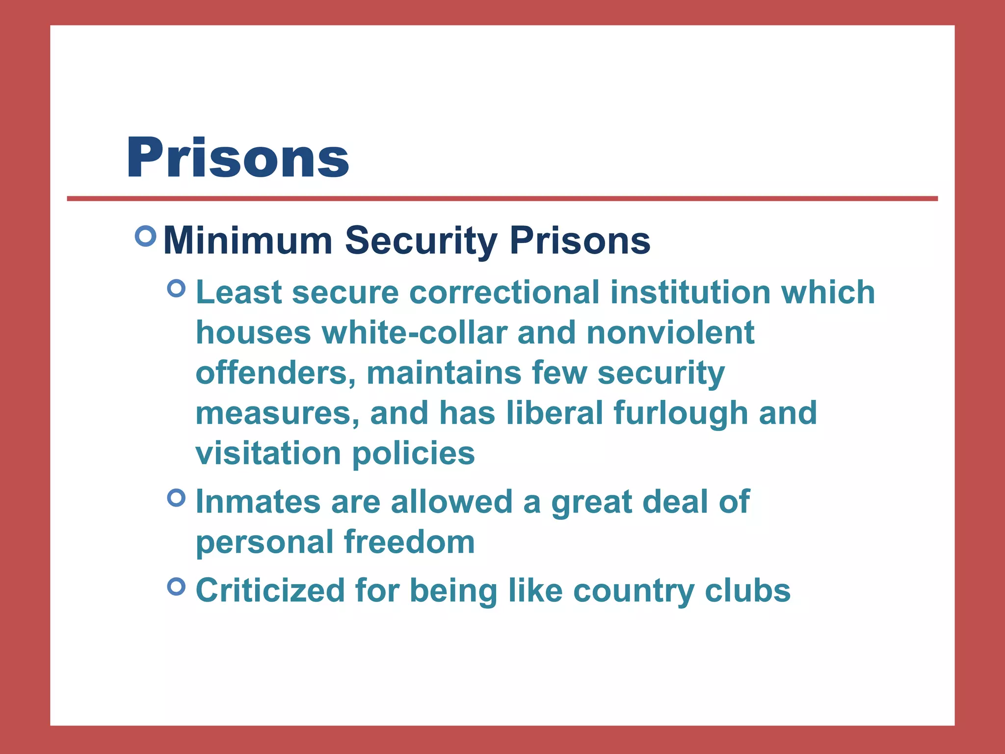 Prisons 
Minimum Security Prisons 
 Least secure correctional institution which 
houses white-collar and nonviolent 
offenders, maintains few security 
measures, and has liberal furlough and 
visitation policies 
 Inmates are allowed a great deal of 
personal freedom 
 Criticized for being like country clubs 
 
