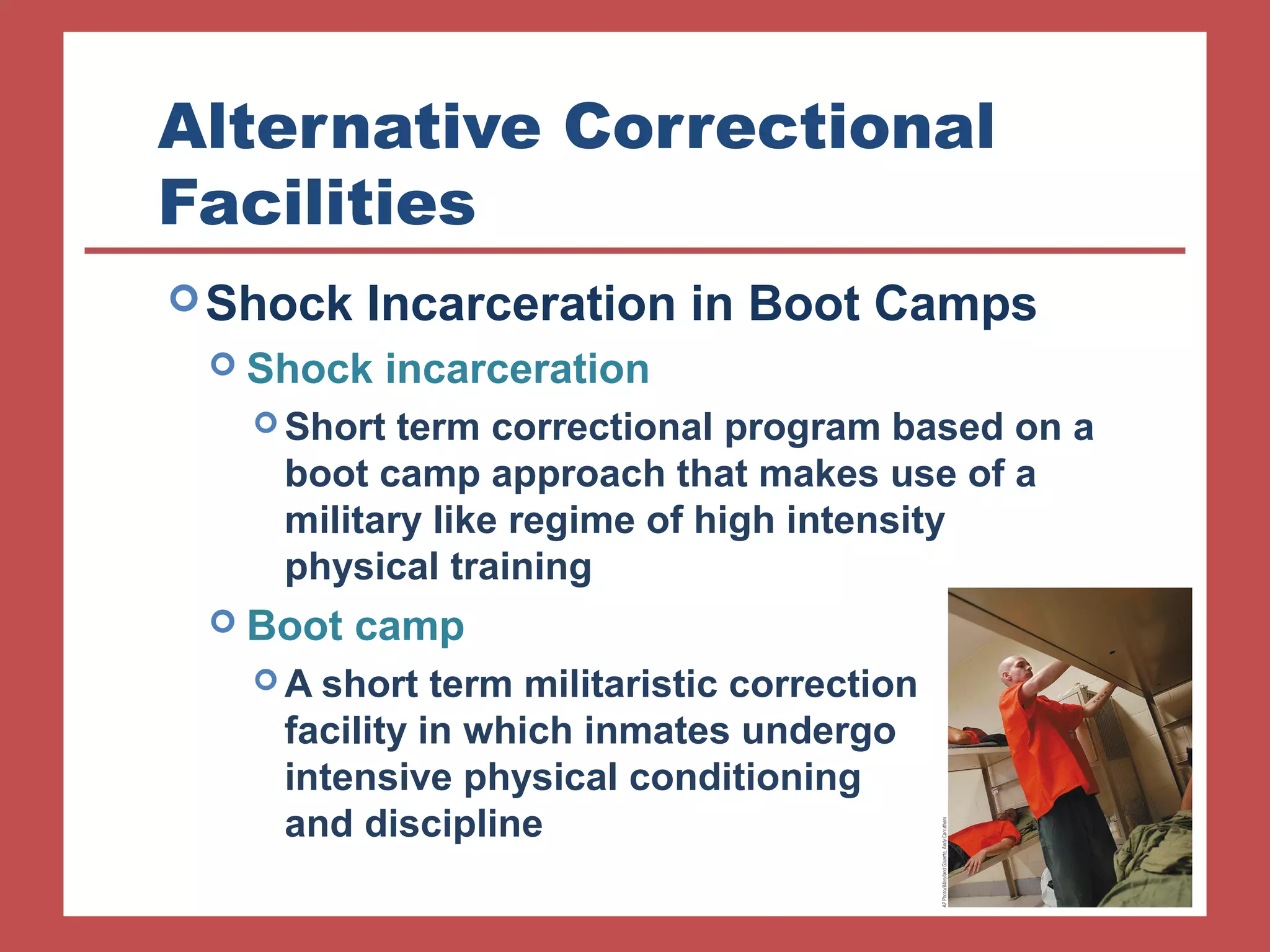 Alternative Correctional 
Facilities 
Shock Incarceration in Boot Camps 
 Shock incarceration 
Short term correctional program based on a 
boot camp approach that makes use of a 
military like regime of high intensity 
physical training 
 Boot camp 
A short term militaristic correction 
facility in which inmates undergo 
intensive physical conditioning 
and discipline 
 