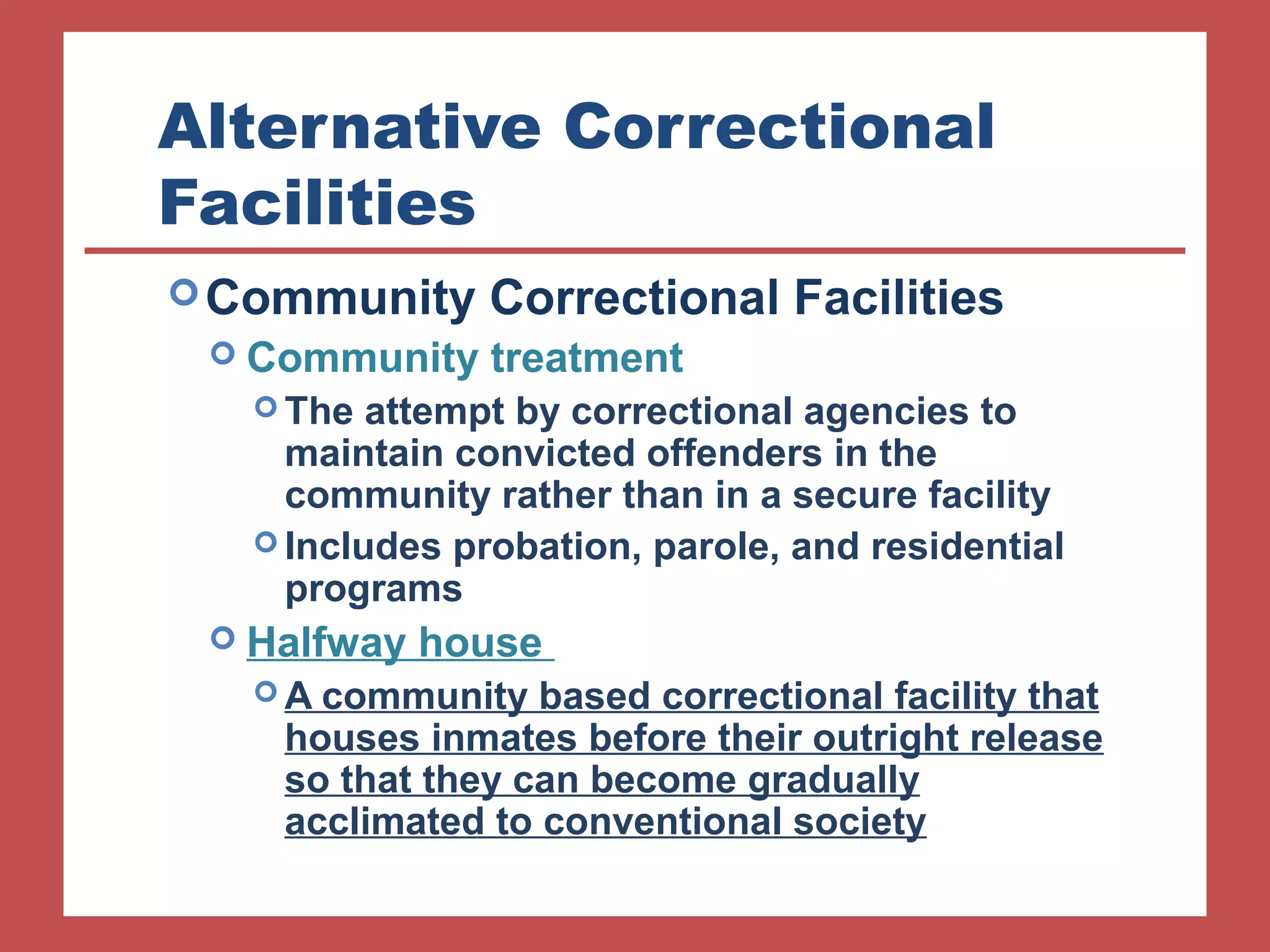 Alternative Correctional 
Facilities 
Community Correctional Facilities 
 Community treatment 
The attempt by correctional agencies to 
maintain convicted offenders in the 
community rather than in a secure facility 
Includes probation, parole, and residential 
programs 
 Halfway house 
A community based correctional facility that 
houses inmates before their outright release 
so that they can become gradually 
acclimated to conventional society 
 