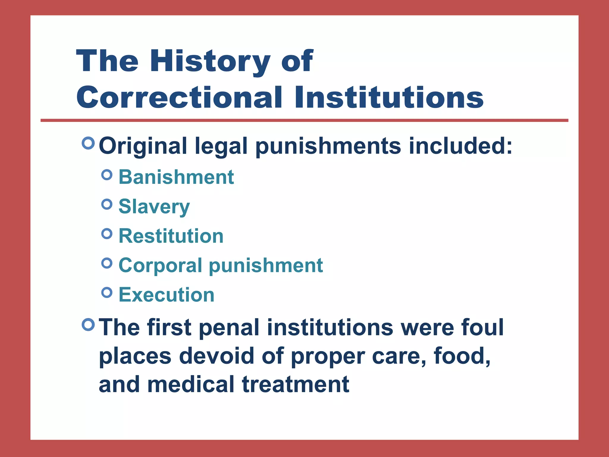 The History of 
Correctional Institutions 
Original legal punishments included: 
 Banishment 
 Slavery 
 Restitution 
 Corporal punishment 
 Execution 
The first penal institutions were foul 
places devoid of proper care, food, 
and medical treatment 
 