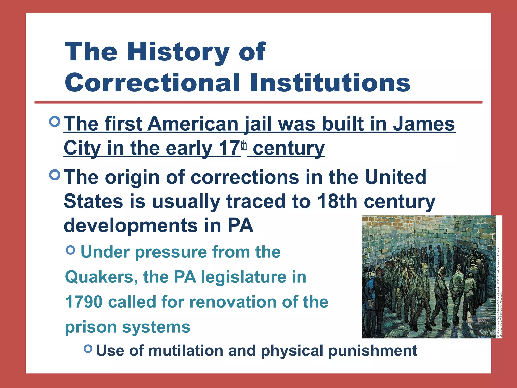 The History of 
Correctional Institutions 
The first American jail was built in James 
City in the early 17th century 
The origin of corrections in the United 
States is usually traced to 18th century 
developments in PA 
 Under pressure from the 
Quakers, the PA legislature in 
1790 called for renovation of the 
prison systems 
Use of mutilation and physical punishment 
 