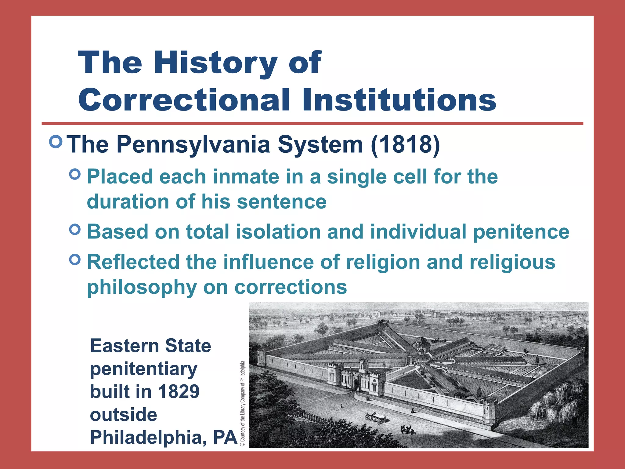 The History of 
Correctional Institutions 
The Pennsylvania System (1818) 
 Placed each inmate in a single cell for the 
duration of his sentence 
 Based on total isolation and individual penitence 
 Reflected the influence of religion and religious 
philosophy on corrections 
Eastern State 
penitentiary 
built in 1829 
outside 
Philadelphia, PA 
 