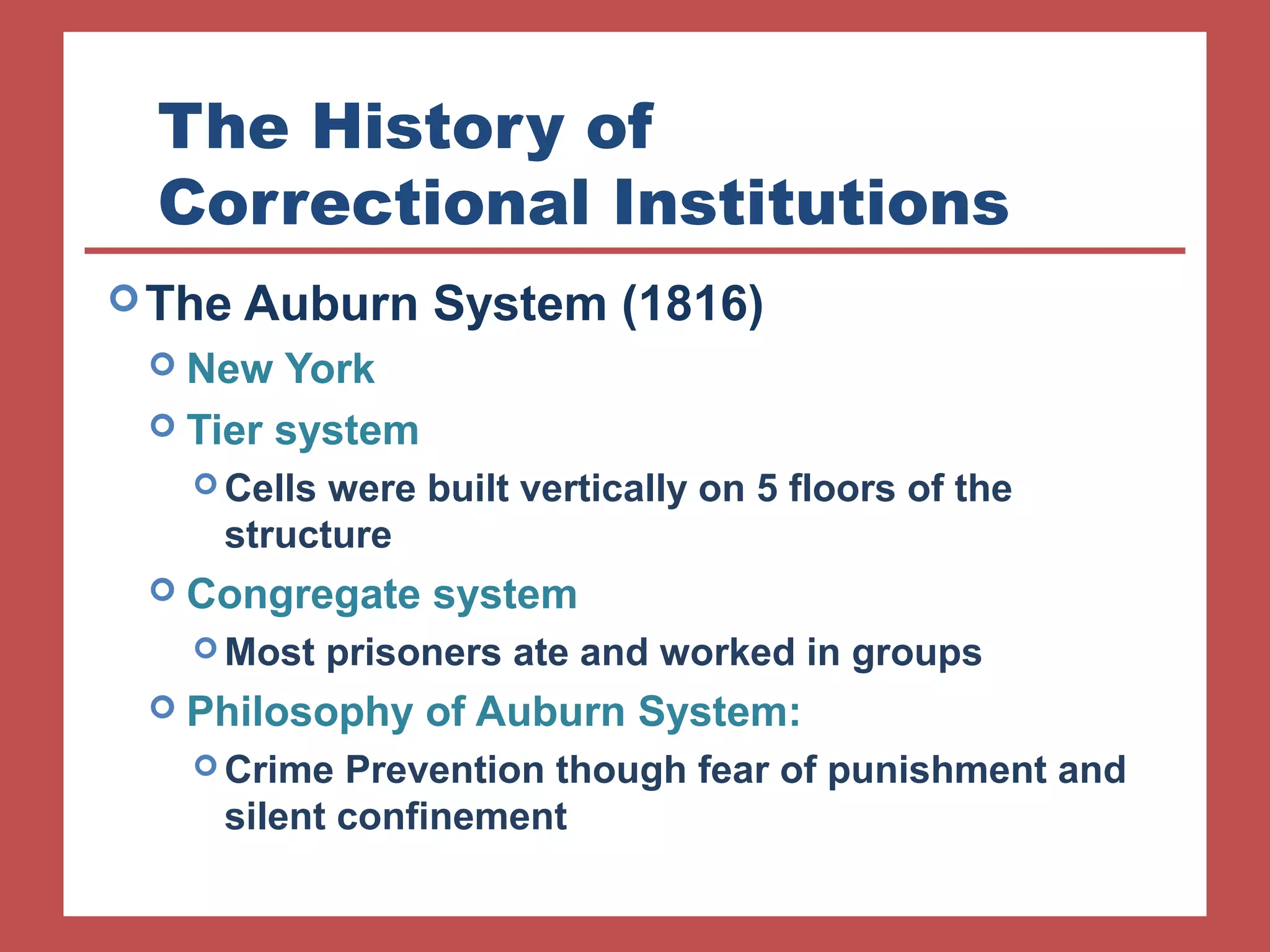 The History of 
Correctional Institutions 
The Auburn System (1816) 
 New York 
 Tier system 
Cells were built vertically on 5 floors of the 
structure 
 Congregate system 
Most prisoners ate and worked in groups 
 Philosophy of Auburn System: 
Crime Prevention though fear of punishment and 
silent confinement 
 