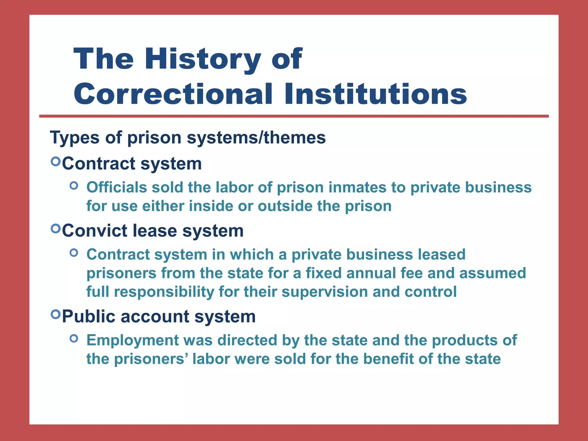 The History of 
Correctional Institutions 
Types of prison systems/themes 
Contract system 
 Officials sold the labor of prison inmates to private business 
for use either inside or outside the prison 
Convict lease system 
 Contract system in which a private business leased 
prisoners from the state for a fixed annual fee and assumed 
full responsibility for their supervision and control 
Public account system 
 Employment was directed by the state and the products of 
the prisoners’ labor were sold for the benefit of the state 
 