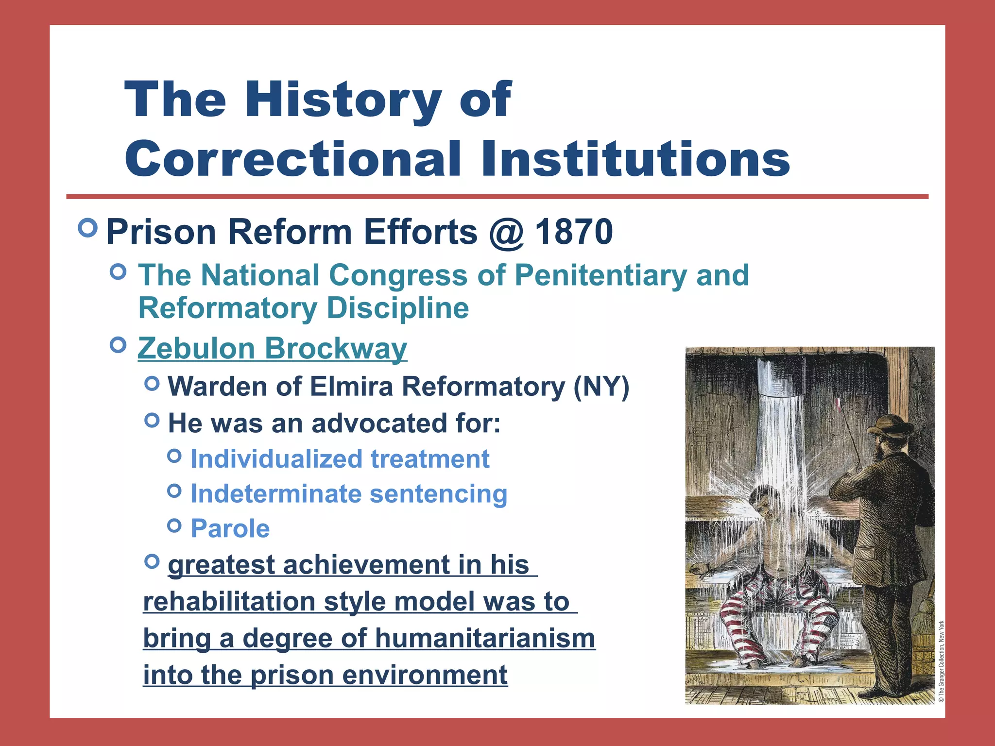 The History of 
Correctional Institutions 
Prison Reform Efforts @ 1870 
 The National Congress of Penitentiary and 
Reformatory Discipline 
 Zebulon Brockway 
Warden of Elmira Reformatory (NY) 
 He was an advocated for: 
 Individualized treatment 
 Indeterminate sentencing 
 Parole 
 greatest achievement in his 
rehabilitation style model was to 
bring a degree of humanitarianism 
into the prison environment 
 