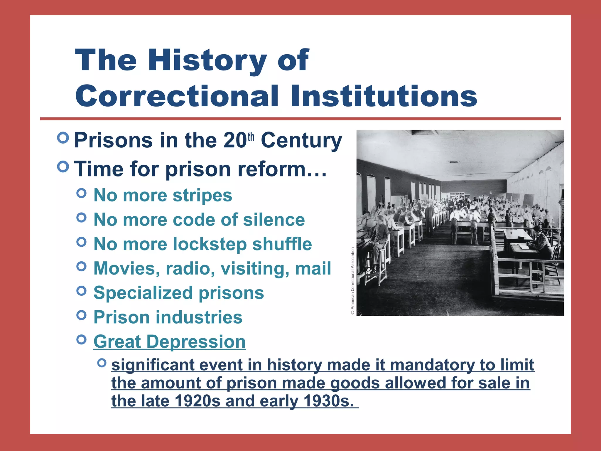 The History of 
Correctional Institutions 
Prisons in the 20th Century 
Time for prison reform… 
 No more stripes 
 No more code of silence 
 No more lockstep shuffle 
 Movies, radio, visiting, mail 
 Specialized prisons 
 Prison industries 
 Great Depression 
 significant event in history made it mandatory to limit 
the amount of prison made goods allowed for sale in 
the late 1920s and early 1930s. 
 