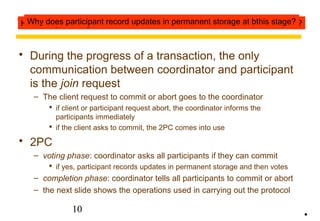 The two-phase commit protocol 
 During the progress of a transaction, the only 
communication between coordinator and participant 
is the join request 
– The client request to commit or abort goes to the coordinator 
 if client or participant request abort, the coordinator informs the 
participants immediately 
 if the client asks to commit, the 2PC comes into use 
10 
 2PC 
– voting phase: coordinator asks all participants if they can commit 
 if yes, participant records updates in permanent storage and then votes 
– completion phase: coordinator tells all participants to commit or abort 
– the next slide shows the operations used in carrying out the protocol 
• 
How many messages are sent between the coordinator and Why does participant record updates in permanent storage e aatc bht hpiasr stitcaipgaen?t? 
 