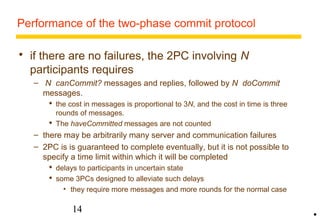 Performance of the two-phase commit protocol 
 if there are no failures, the 2PC involving N 
participants requires 
– N canCommit? messages and replies, followed by N doCommit 
messages. 
 the cost in messages is proportional to 3N, and the cost in time is three 
rounds of messages. 
 The haveCommitted messages are not counted 
– there may be arbitrarily many server and communication failures 
– 2PC is is guaranteed to complete eventually, but it is not possible to 
specify a time limit within which it will be completed 
 delays to participants in uncertain state 
 some 3PCs designed to alleviate such delays 
• they require more messages and more rounds for the normal case 
14 
• 
 
