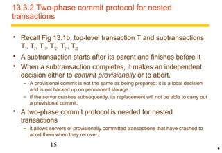 13.3.2 Two-phase commit protocol for nested 
transactions 
 Recall Fig 13.1b, top-level transaction T and subtransactions 
T1, T2, T11, T12, T21, T22 
 A subtransaction starts after its parent and finishes before it 
 When a subtransaction completes, it makes an independent 
decision either to commit provisionally or to abort. 
– A provisional commit is not the same as being prepared: it is a local decision 
and is not backed up on permanent storage. 
– If the server crashes subsequently, its replacement will not be able to carry out 
a provisional commit. 
 A two-phase commit protocol is needed for nested 
transactions 
– it allows servers of provisionally committed transactions that have crashed to 
abort them when they recover. 
15 
• 
 