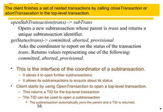 Figure 13.7 
Operations in coordinator for nested transactions 
openSubTransaction(trans) -> subTrans 
The TID of a subtransaction is an extension of its parent's TID, so that a 
subtransaction can work out the TID of the top-level transaction. 
The client finishes a set of nested transactions by calling closeTransaction or 
abortTransacation in the top-level transaction. 
Opens a new subtransaction whose parent is trans and returns a 
unique subtransaction identifier. 
getStatus(trans)-> committed, aborted, provisional 
Asks the coordinator to report on the status of the transaction 
trans. Returns values representing one of the following: 
committed, aborted, provisional. 
 This is the interface of the coordinator of a subtransaction. 
– It allows it to open further subtransactions 
– It allows its subtransactions to enquire about its status 
 Client starts by using OpenTransaction to open a top-level transaction. 
– This returns a TID for the top-level transaction 
– The TID can be used to open a subtransaction 
 The subtransaction automatically joins the parent and a TID is returned. 
16 
• 
 