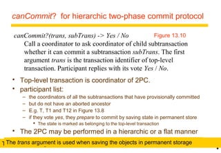 canCommit? for hierarchic two-phase commit protocol 
canCommit?(trans, subTrans) -> Yes / No 
Figure 13.10 
Call a coordinator to ask coordinator of child subtransaction 
whether it can commit a subtransaction subTrans. The first 
argument trans is the transaction identifier of top-level 
transaction. Participant replies with its vote Yes / No. 
19 
• 
 Top-level transaction is coordinator of 2PC. 
 participant list: 
– the coordinators of all the subtransactions that have provisionally committed 
– but do not have an aborted ancestor 
– E.g. T, T1 and T12 in Figure 13.8 
– if they vote yes, they prepare to commit by saving state in permanent store 
 The state is marked as belonging to the top-level transaction 
 The 2PC may be performed in a hierarchic or a flat manner 
Hierarchic 2PC - T asks canCommit? to T1 and T1 asks ThTeh es utrbaTnrsa nasrg aurmguemnte inst uiss euds ew thoe fnin sda tvhineg s tuhbet roabnjseacctsti oinn ptoe rv mcoaatenn Ceonnot.m sIfmt oairtb?as getoen tT, 1v2ote no. 
 