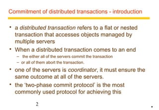 Commitment of distributed transactions - introduction 
 a distributed transaction refers to a flat or nested 
transaction that accesses objects managed by 
multiple servers 
 When a distributed transaction comes to an end 
– the either all of the servers commit the transaction 
– or all of them abort the transaction. 
 one of the servers is coordinator, it must ensure the 
same outcome at all of the servers. 
 the ‘two-phase commit protocol’ is the most 
commonly used protocol for achieving this 
2 
• 
 