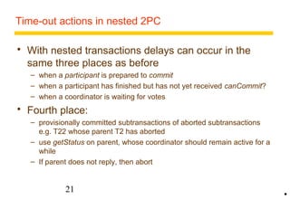 Time-out actions in nested 2PC 
 With nested transactions delays can occur in the 
same three places as before 
– when a participant is prepared to commit 
– when a participant has finished but has not yet received canCommit? 
– when a coordinator is waiting for votes 
 Fourth place: 
– provisionally committed subtransactions of aborted subtransactions 
e.g. T22 whose parent T2 has aborted 
– use getStatus on parent, whose coordinator should remain active for a 
while 
– If parent does not reply, then abort 
21 
• 
 