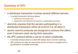Summary of 2PC 
 a distributed transaction involves several different servers. 
– A nested transaction structure allows 
 additional concurrency and 
 independent committing by the servers in a distributed transaction. 
 atomicity requires that the servers participating in a 
distributed transaction either all commit it or all abort it. 
 atomic commit protocols are designed to achieve this effect, 
even if servers crash during their execution. 
 the 2PC protocol allows a server to abort unilaterally. 
– it includes timeout actions to deal with delays due to servers crashing. 
– 2PC protocol can take an unbounded amount of time to complete but is 
guaranteed to complete eventually. 
22 
• 
 
