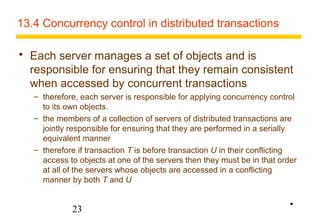 13.4 Concurrency control in distributed transactions 
 Each server manages a set of objects and is 
responsible for ensuring that they remain consistent 
when accessed by concurrent transactions 
– therefore, each server is responsible for applying concurrency control 
to its own objects. 
– the members of a collection of servers of distributed transactions are 
jointly responsible for ensuring that they are performed in a serially 
equivalent manner 
– therefore if transaction T is before transaction U in their conflicting 
access to objects at one of the servers then they must be in that order 
at all of the servers whose objects are accessed in a conflicting 
manner by both T and U 
23 
• 
 