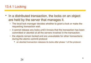13.4.1 Locking 
 In a distributed transaction, the locks on an object 
are held by the server that manages it. 
– The local lock manager decides whether to grant a lock or make the 
requesting transaction wait. 
– it cannot release any locks until it knows that the transaction has been 
committed or aborted at all the servers involved in the transaction. 
– the objects remain locked and are unavailable for other transactions 
during the atomic commit protocol 
 an aborted transaction releases its locks after phase 1 of the protocol. 
24 
• 
 