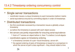 13.4.2 Timestamp ordering concurrency control 
 Single server transactions 
– coordinator issues a unique timestamp to each transaction before it starts 
– serial equivalence ensured by committing objects in order of timestamps 
 Distributed transactions 
– the first coordinator accessed by a transaction issues a globally unique 
timestamp 
– as before the timestamp is passed with each object access 
– the servers are jointly responsible for ensuring serial equivalence 
 that is if T access an object before U, then T is before U at all objects 
– coordinators agree on timestamp ordering 
 a timestamp consists of a pair <local timestamp, server-id>. 
 the agreed ordering of pairs of timestamps is based on a comparison in 
which the server-id part is less significant – they should relate to time 
26 
• 
 