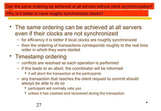 Can the same ordering be achieved at all servers without clock synchronization? 
Why Timestamp is it better to ordering have roughly concurrency synchronized clocks? 
control (continued) 
 The same ordering can be achieved at all servers 
even if their clocks are not synchronized 
– for efficiency it is better if local clocks are roughly synchronized 
– then the ordering of transactions corresponds roughly to the real time 
order in which they were started 
 Timestamp ordering 
– conflicts are resolved as each operation is performed 
– if this leads to an abort, the coordinator will be informed 
 it will abort the transaction at the participants 
– any transaction that reaches the client request to commit should 
always be able to do so 
 participant will normally vote yes 
 unless it has crashed and recovered during the transaction 
27 
• 
 