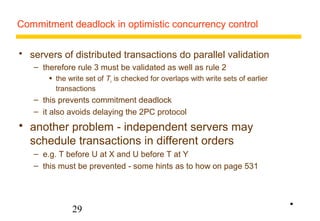 Commitment deadlock in optimistic concurrency control 
 servers of distributed transactions do parallel validation 
– therefore rule 3 must be validated as well as rule 2 
 the write set of Tv is checked for overlaps with write sets of earlier 
transactions 
– this prevents commitment deadlock 
– it also avoids delaying the 2PC protocol 
 another problem - independent servers may 
schedule transactions in different orders 
– e.g. T before U at X and U before T at Y 
– this must be prevented - some hints as to how on page 531 
29 
• 
 