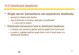 13.5 Distributed deadlocks 
 Single server transactions can experience deadlocks 
– prevent or detect and resolve 
– use of timeouts is clumsy, detection is preferable. 
 it uses wait-for graphs. 
 Distributed transactions lead to distributed deadlocks 
– in theory can construct global wait-for graph from local ones 
– a cycle in a global wait-for graph that is not in local ones is a 
distributed deadlock 
30 
• 
 